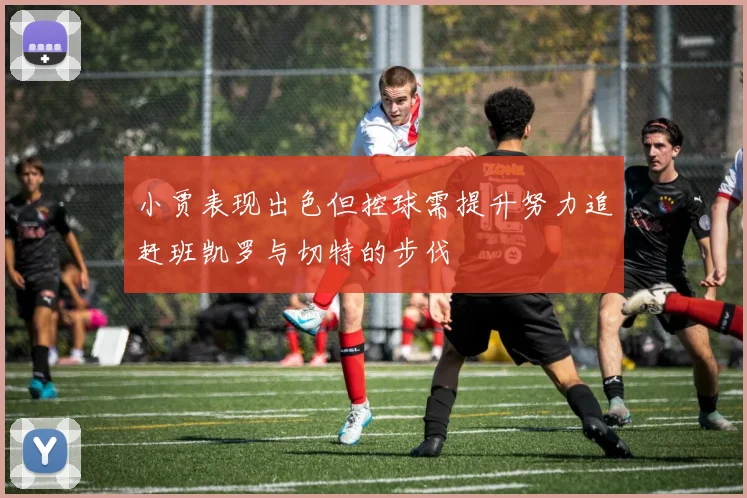 小贾表现出色但控球需提升努力追赶班凯罗与切特的步伐