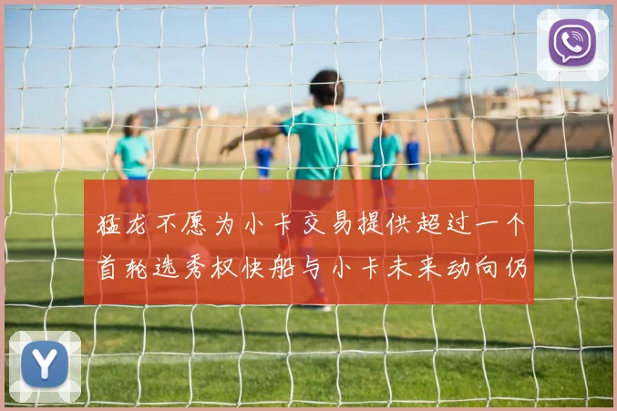 猛龙不愿为小卡交易提供超过一个首轮选秀权快船与小卡未来动向仍不明朗