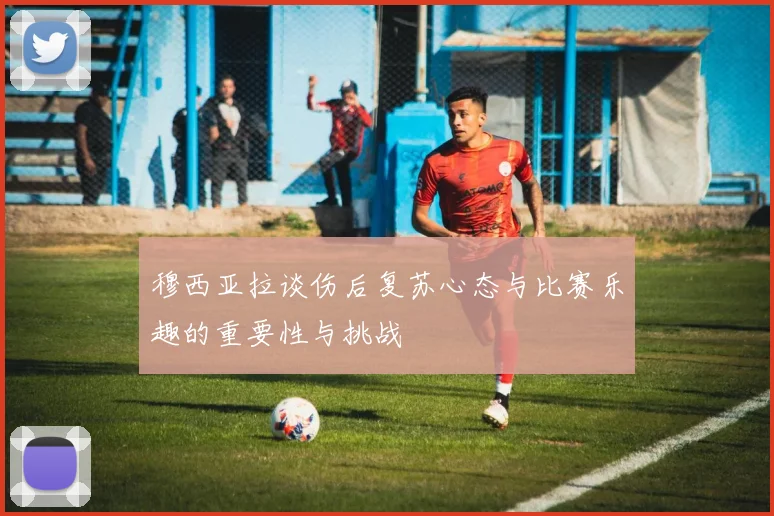 穆西亚拉谈伤后复苏心态与比赛乐趣的重要性与挑战