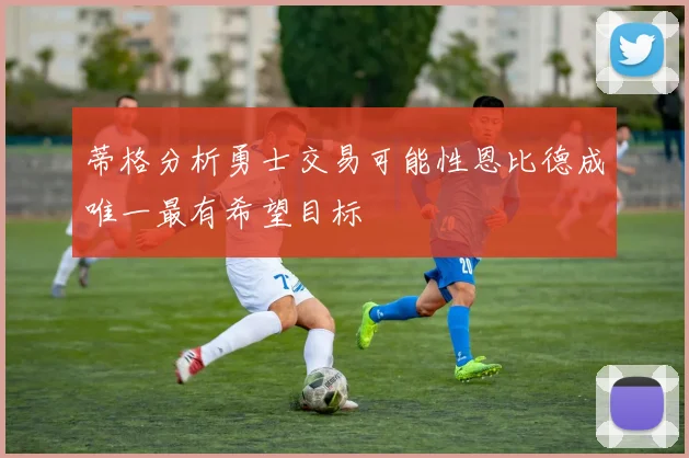 蒂格分析勇士交易可能性恩比德成唯一最有希望目标
