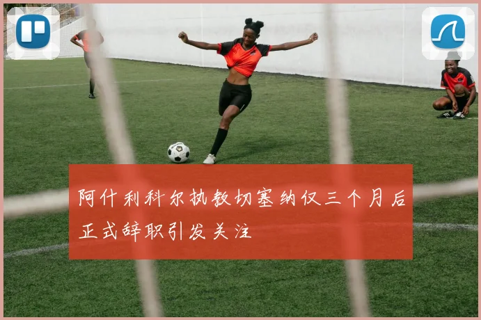 阿什利科尔执教切塞纳仅三个月后正式辞职引发关注