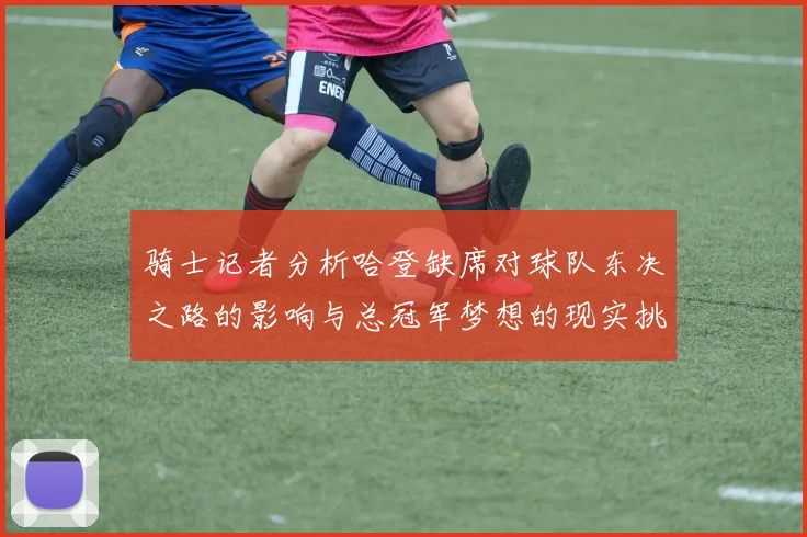 骑士记者分析哈登缺席对球队东决之路的影响与总冠军梦想的现实挑战