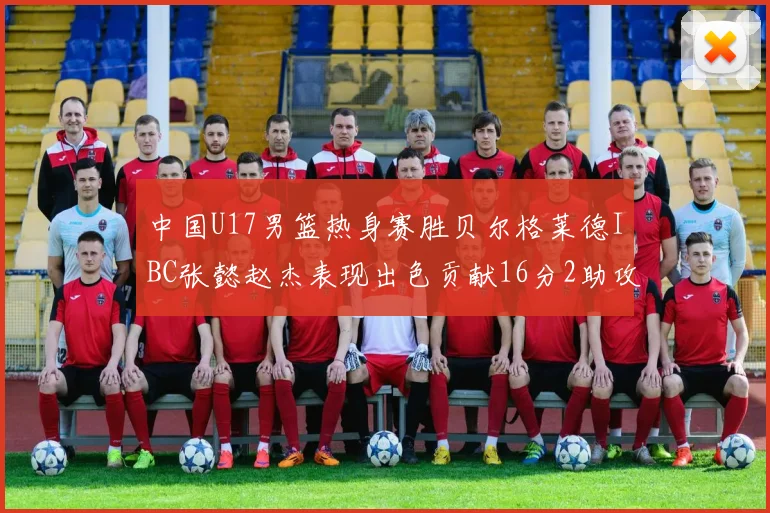 中国U17男篮热身赛胜贝尔格莱德IBC张懿赵杰表现出色贡献16分2助攻2抢断