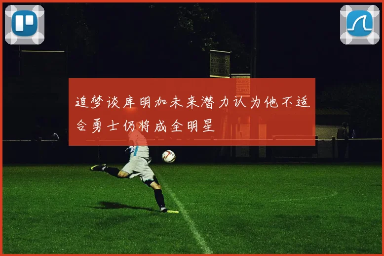 追梦谈库明加未来潜力认为他不适合勇士仍将成全明星
