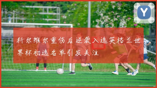 科尔维尔重伤后逆袭入选英格兰世界杯初选名单引发关注