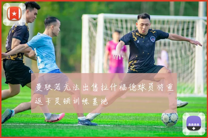 曼联若无法出售拉什福德球员将重返卡灵顿训练基地
